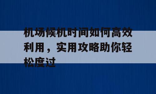 机场候机时间如何高效利用，实用攻略助你轻松度过