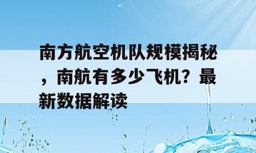 南方航空机队规模揭秘，南航有多少飞机？最新数据解读