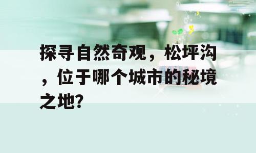 探寻自然奇观，松坪沟，位于哪个城市的秘境之地？
