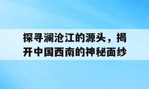 探寻澜沧江的源头，揭开中国西南的神秘面纱