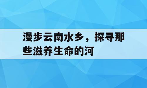 漫步云南水乡，探寻那些滋养生命的河