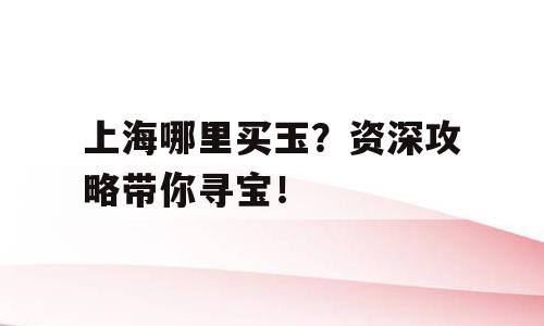 上海哪里买玉？资深攻略带你寻宝！