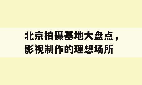 北京拍摄基地大盘点，影视制作的理想场所
