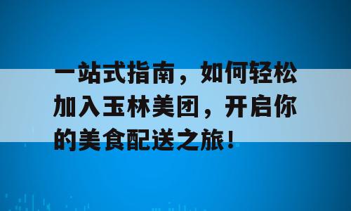 一站式指南，如何轻松加入玉林美团，开启你的美食配送之旅！