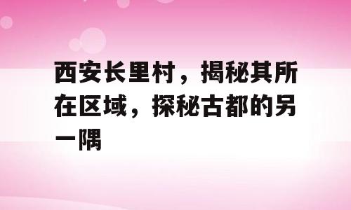 西安长里村，揭秘其所在区域，探秘古都的另一隅