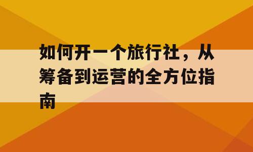 如何开一个旅行社，从筹备到运营的全方位指南