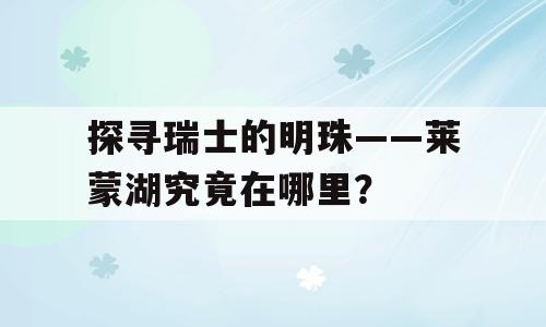 探寻瑞士的明珠——莱蒙湖究竟在哪里？