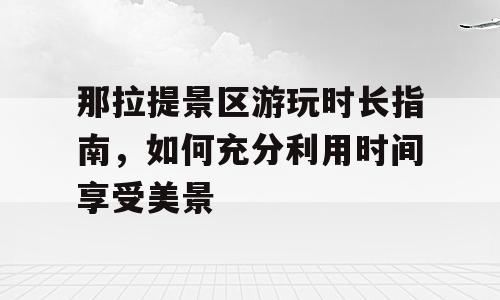 那拉提景区游玩时长指南，如何充分利用时间享受美景
