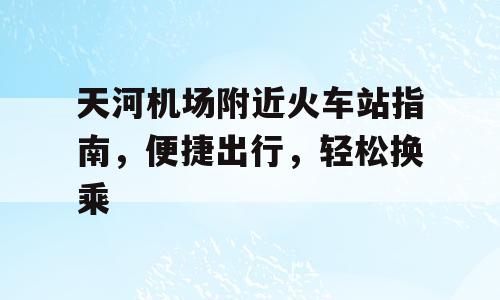 天河机场附近火车站指南，便捷出行，轻松换乘