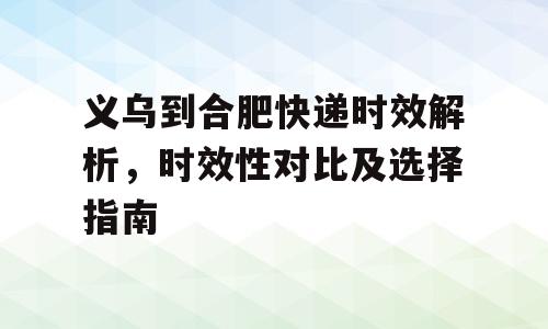 义乌到合肥快递时效解析，时效性对比及选择指南