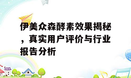 伊美众森酵素效果揭秘，真实用户评价与行业报告分析