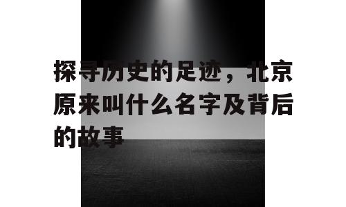 探寻历史的足迹，北京原来叫什么名字及背后的故事