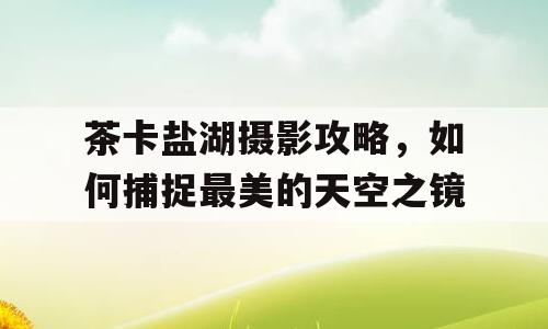 茶卡盐湖摄影攻略，如何捕捉最美的天空之镜
