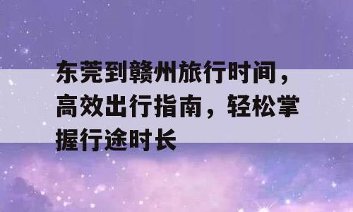 东莞到赣州旅行时间，高效出行指南，轻松掌握行途时长