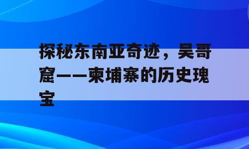 探秘东南亚奇迹，吴哥窟——柬埔寨的历史瑰宝