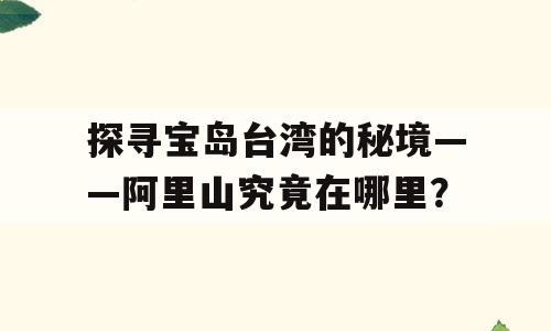 探寻宝岛台湾的秘境——阿里山究竟在哪里？