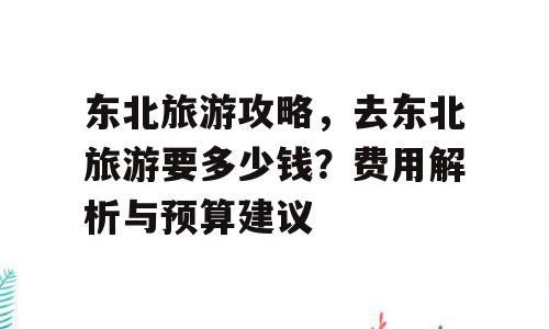 东北旅游攻略，去东北旅游要多少钱？费用解析与预算建议