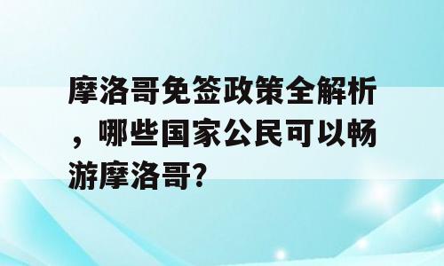 摩洛哥免签政策全解析，哪些国家公民可以畅游摩洛哥？