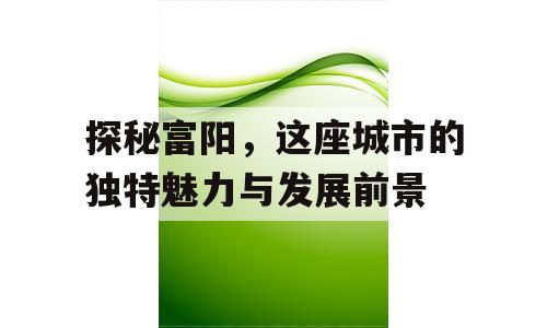 探秘富阳，这座城市的独特魅力与发展前景