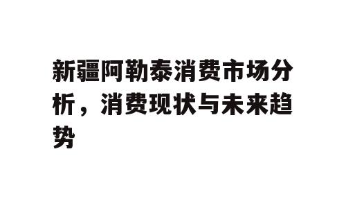 新疆阿勒泰消费市场分析，消费现状与未来趋势