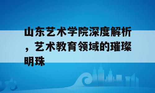 山东艺术学院深度解析，艺术教育领域的璀璨明珠