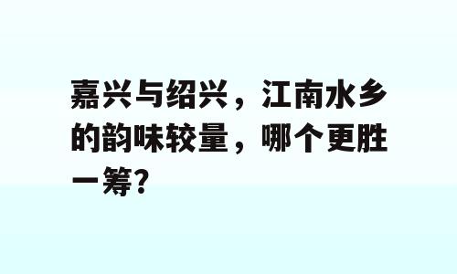 嘉兴与绍兴，江南水乡的韵味较量，哪个更胜一筹？