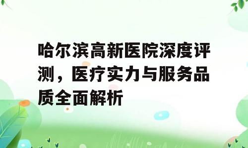 哈尔滨高新医院深度评测，医疗实力与服务品质全面解析