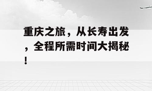 重庆之旅，从长寿出发，全程所需时间大揭秘！