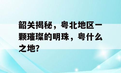 韶关揭秘，粤北地区一颗璀璨的明珠，粤什么之地？