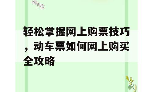 轻松掌握网上购票技巧，动车票如何网上购买全攻略