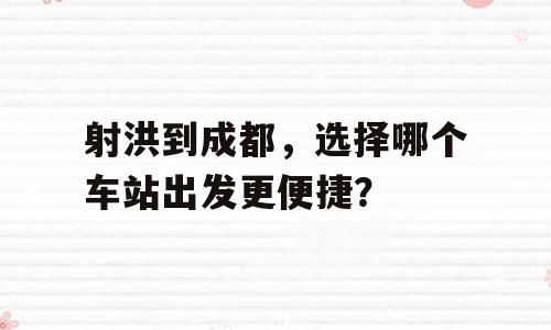 射洪到成都，选择哪个车站出发更便捷？