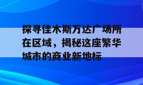 探寻佳木斯万达广场所在区域，揭秘这座繁华城市的商业新地标