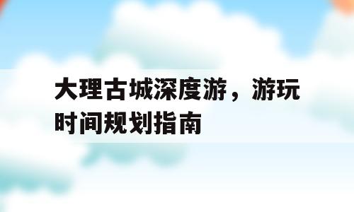 大理古城深度游，游玩时间规划指南
