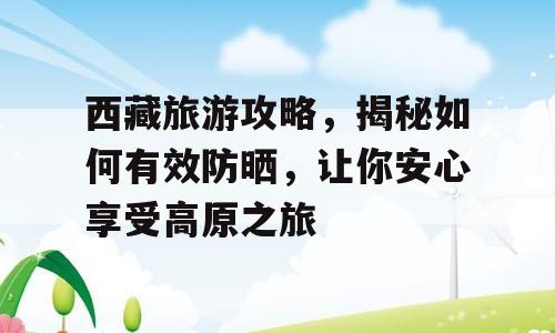 西藏旅游攻略，揭秘如何有效防晒，让你安心享受高原之旅