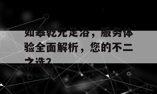 如皋乾元足浴，服务体验全面解析，您的不二之选？
