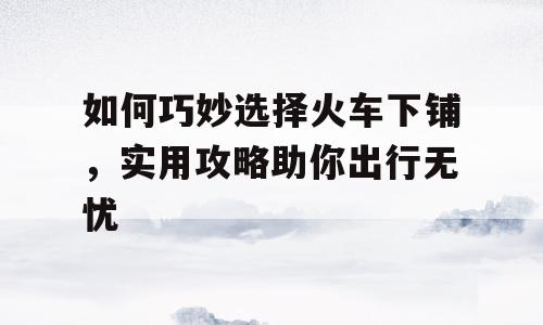 如何巧妙选择火车下铺，实用攻略助你出行无忧