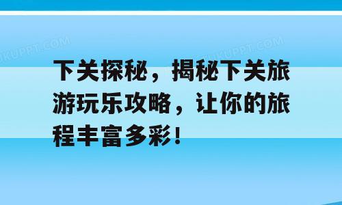 下关探秘，揭秘下关旅游玩乐攻略，让你的旅程丰富多彩！