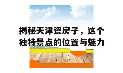 揭秘天津瓷房子，这个独特景点的位置与魅力