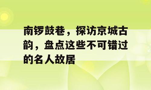 南锣鼓巷，探访京城古韵，盘点这些不可错过的名人故居
