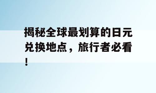 揭秘全球最划算的日元兑换地点，旅行者必看！