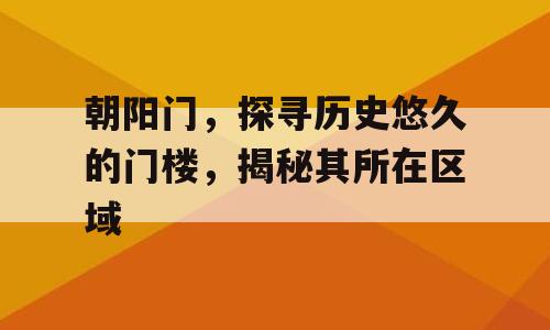 朝阳门，探寻历史悠久的门楼，揭秘其所在区域