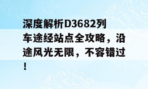 深度解析D3682列车途经站点全攻略，沿途风光无限，不容错过！
