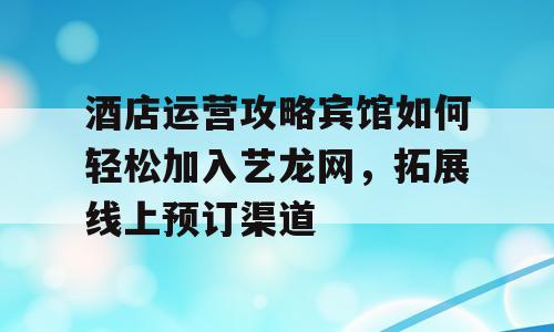 酒店运营攻略宾馆如何轻松加入艺龙网，拓展线上预订渠道