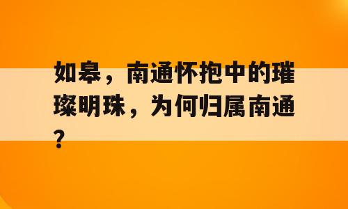 如皋，南通怀抱中的璀璨明珠，为何归属南通？