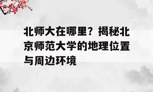 北师大在哪里？揭秘北京师范大学的地理位置与周边环境