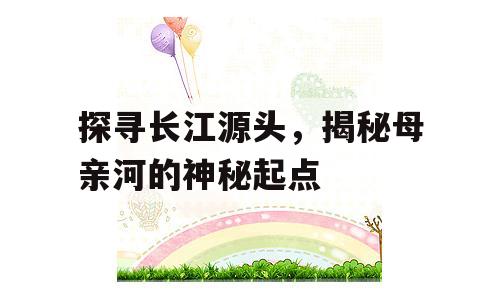 探寻长江源头，揭秘母亲河的神秘起点