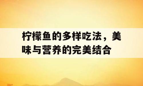 柠檬鱼的多样吃法，美味与营养的完美结合