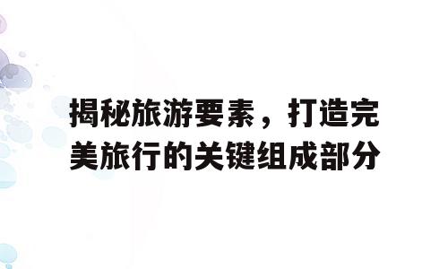 揭秘旅游要素，打造完美旅行的关键组成部分