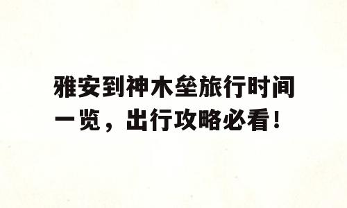 雅安到神木垒旅行时间一览，出行攻略必看！