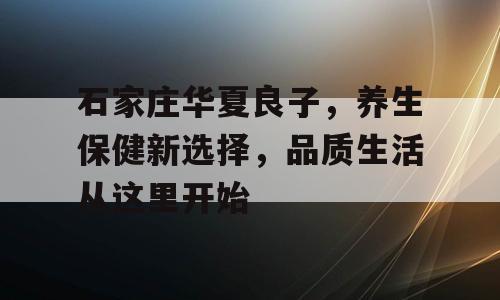 石家庄华夏良子，养生保健新选择，品质生活从这里开始